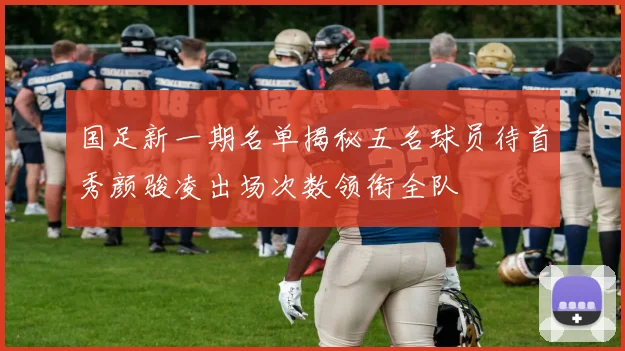 国足新一期名单揭秘五名球员待首秀颜骏凌出场次数领衔全队