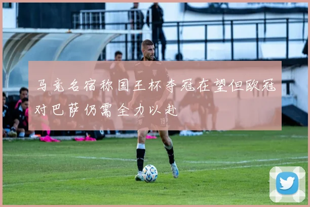 马竞名宿称国王杯夺冠在望但欧冠对巴萨仍需全力以赴