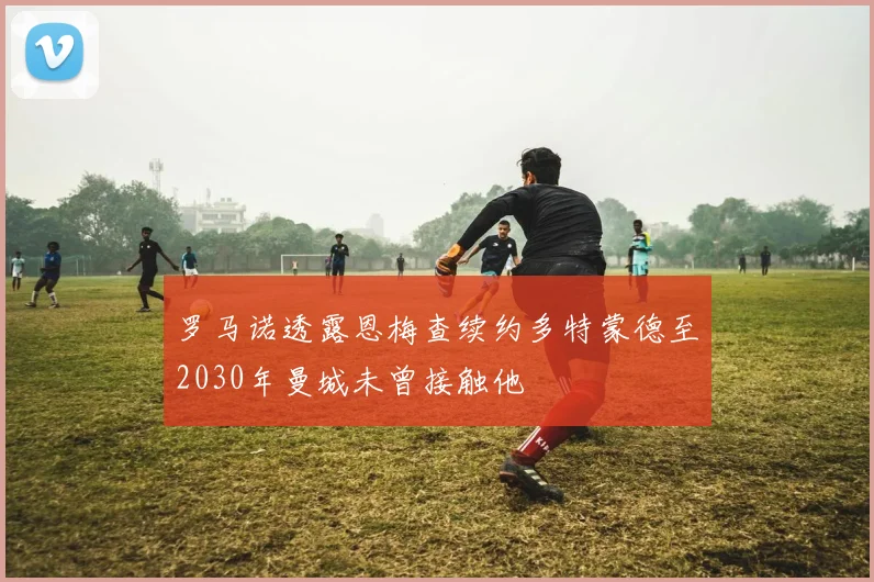 罗马诺透露恩梅查续约多特蒙德至2030年曼城未曾接触他