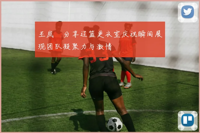 王岚嵚分享辽篮更衣室庆祝瞬间展现团队凝聚力与激情