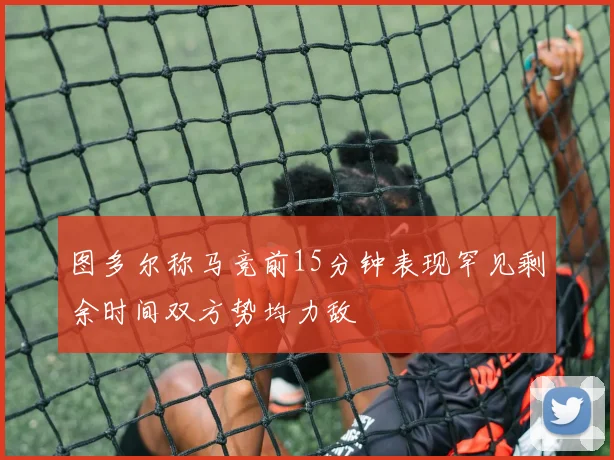 图多尔称马竞前15分钟表现罕见剩余时间双方势均力敌