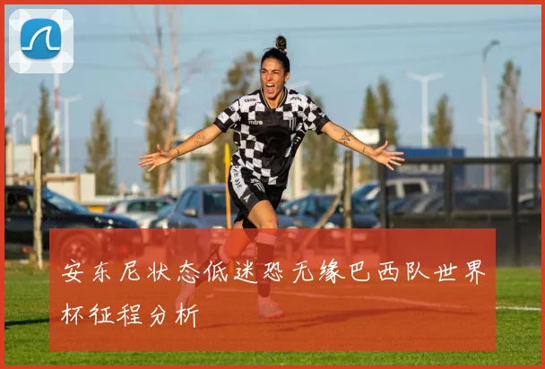 安东尼状态低迷恐无缘巴西队世界杯征程分析