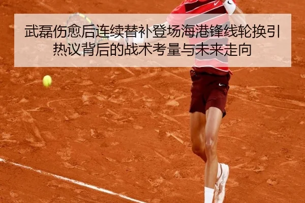 武磊伤愈后连续替补登场海港锋线轮换引热议背后的战术考量与未来走向